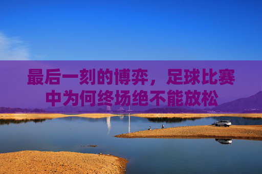 最后一刻的博弈,足球比赛中为何终场绝不能放松