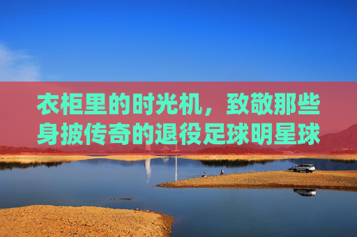 衣柜里的时光机，致敬那些身披传奇的退役足球明星球服