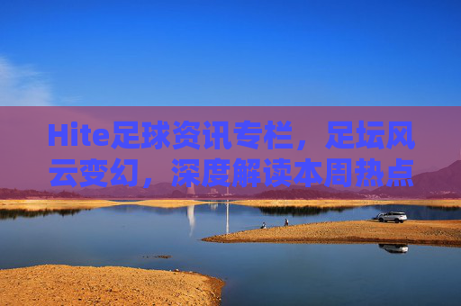 Hite足球资讯专栏,足坛风云变幻,深度解读本周热点与未来展望
