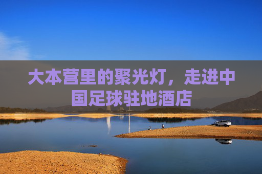 大本营里的聚光灯,走进中国足球驻地酒店