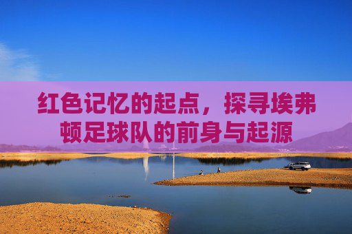 红色记忆的起点,探寻埃弗顿足球队的前身与起源