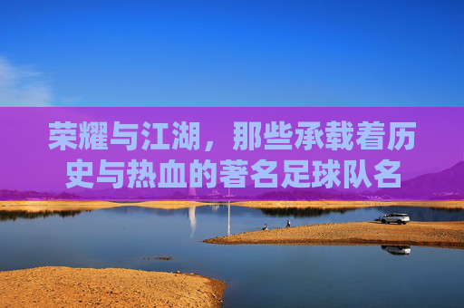 荣耀与江湖,那些承载着历史与热血的著名足球队名