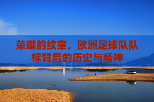 荣耀的纹章,欧洲足球队队标背后的历史与精神