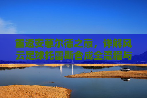 重返安菲尔德之巅,详解风云足球托雷斯合成全流程与情怀