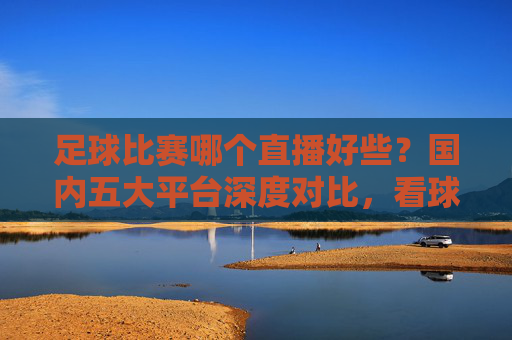 足球比赛哪个直播好些?国内五大平台深度对比,看球首选这里