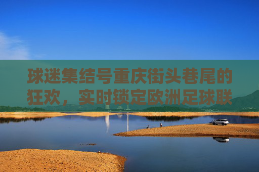 球迷集结号重庆街头巷尾的狂欢,实时锁定欧洲足球联赛比分