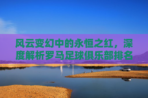 风云变幻中的永恒之红,深度解析罗马足球俱乐部排名榜