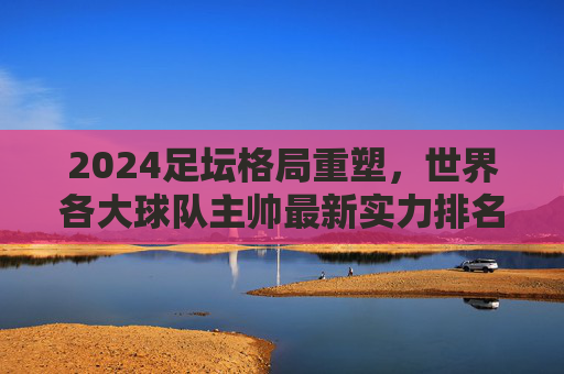 2024足坛格局重塑,世界各大球队主帅最新实力排名与深度解析