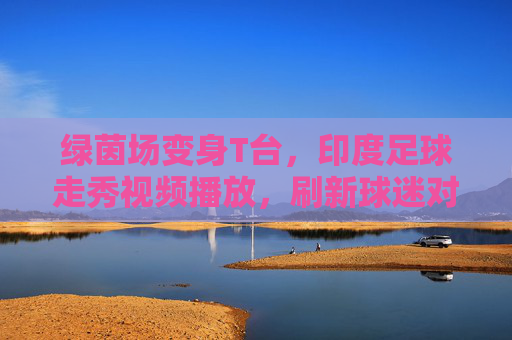 绿茵场变身T台,印度足球走秀视频播放,刷新球迷对赛事的认知