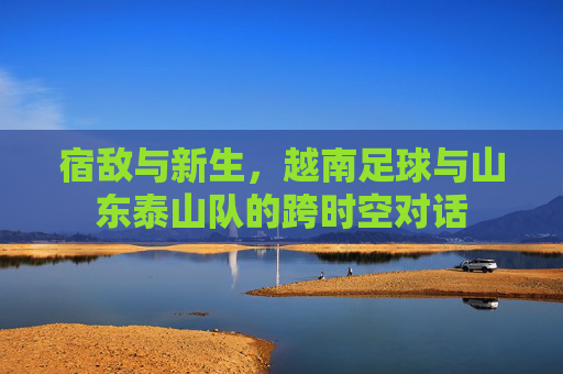 宿敌与新生，越南足球与山东泰山队的跨时空对话