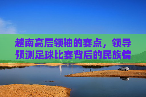 越南高层领袖的赛点，领导预测足球比赛背后的民族情结