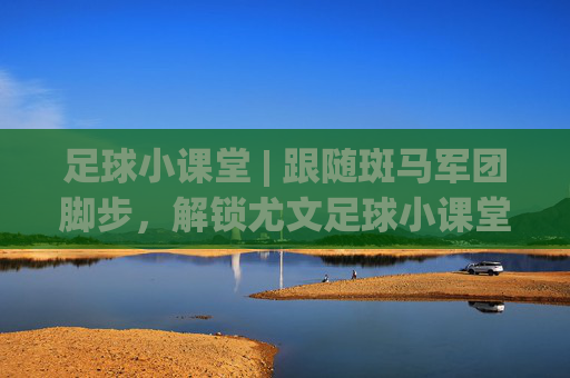 足球小课堂 | 跟随斑马军团脚步,解锁尤文足球小课堂视频里的进阶秘籍