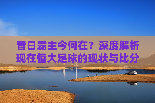 昔日霸主今何在？深度解析现在恒大足球的现状与比分