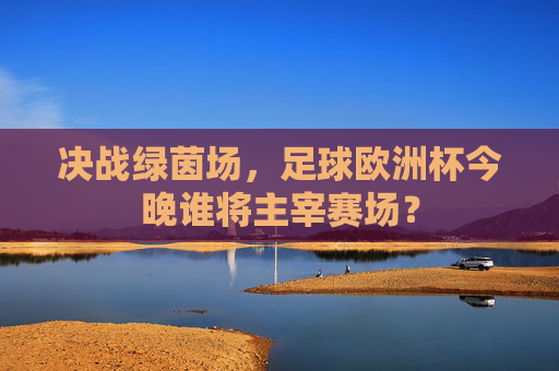 决战绿茵场,足球欧洲杯今晚谁将主宰赛场?