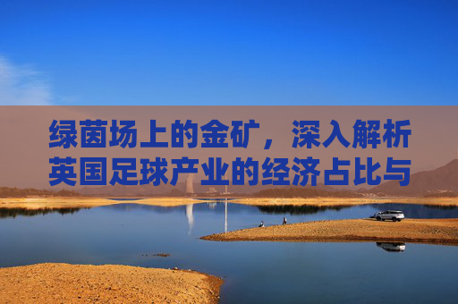 绿茵场上的金矿,深入解析英国足球产业的经济占比与全球影响力