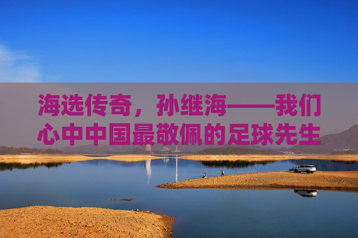 海选传奇,孙继海——我们心中中国最敬佩的足球先生