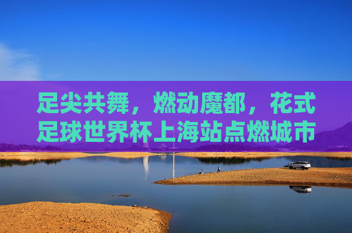 足尖共舞,燃动魔都,花式足球世界杯上海站点燃城市激情
