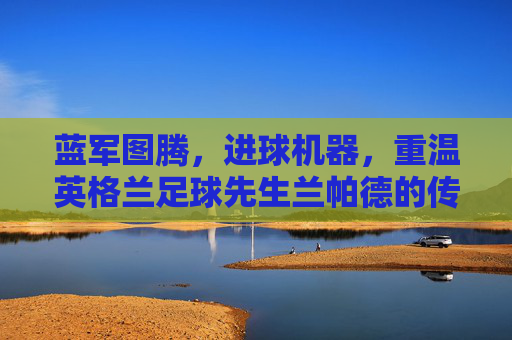 蓝军图腾,进球机器,重温英格兰足球先生兰帕德的传奇岁月