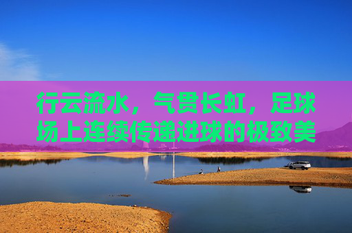 行云流水,气贯长虹,足球场上连续传递进球的极致美学