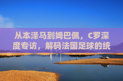 从本泽马到姆巴佩,C罗深度专访,解码法国足球的统治力