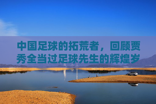 中国足球的拓荒者，回顾贾秀全当过足球先生的辉煌岁月
