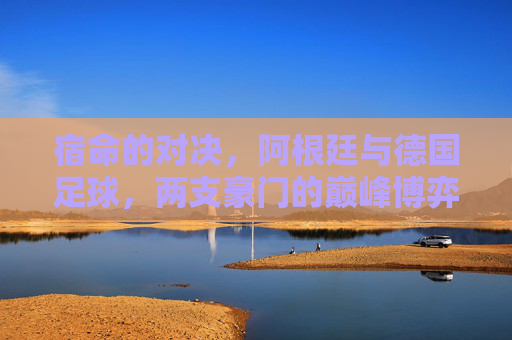 宿命的对决,阿根廷与德国足球,两支豪门的巅峰博弈
