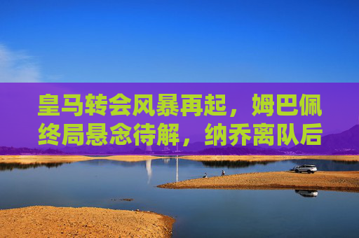 皇马转会风暴再起，姆巴佩终局悬念待解，纳乔离队后的防线重组
