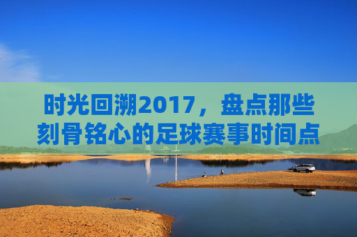 时光回溯2017，盘点那些刻骨铭心的足球赛事时间点