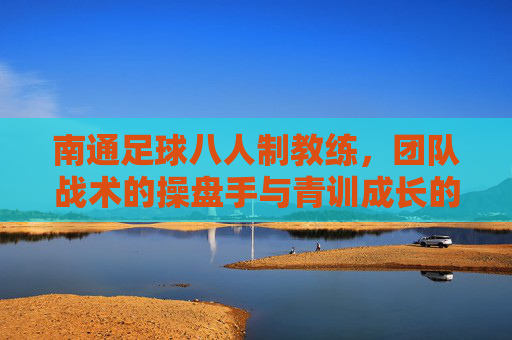 南通足球八人制教练,团队战术的操盘手与青训成长的引路人