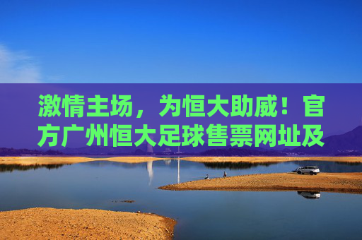 激情主场，为恒大助威！官方广州恒大足球售票网址及购票全攻略