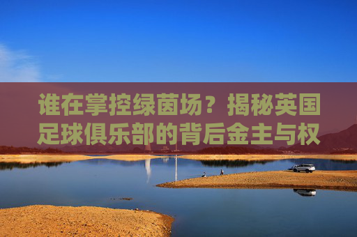谁在掌控绿茵场?揭秘英国足球俱乐部的背后金主与权力博弈