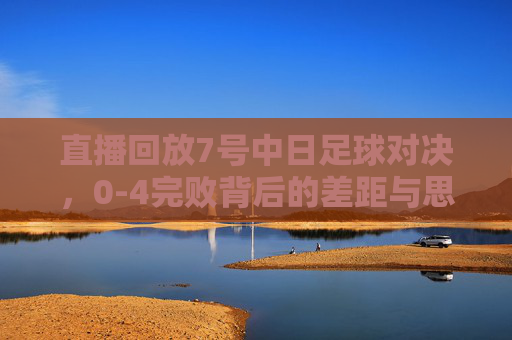 直播回放7号中日足球对决,0-4完败背后的差距与思考