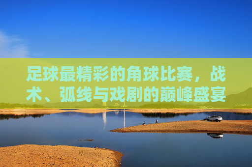 足球最精彩的角球比赛,战术、弧线与戏剧的巅峰盛宴