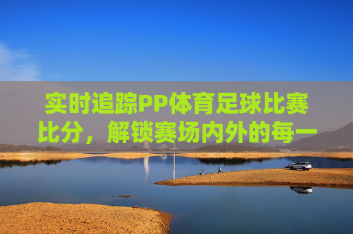 实时追踪PP体育足球比赛比分，解锁赛场内外的每一个精彩瞬间