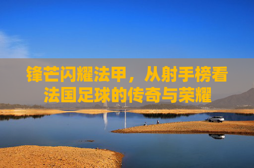 锋芒闪耀法甲，从射手榜看法国足球的传奇与荣耀