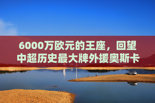 6000万欧元的王座,回望中超历史最大牌外援奥斯卡的蓝血生涯