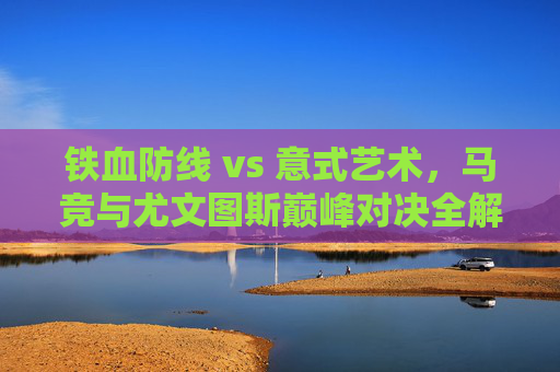 铁血防线 vs 意式艺术,马竞与尤文图斯巅峰对决全解析