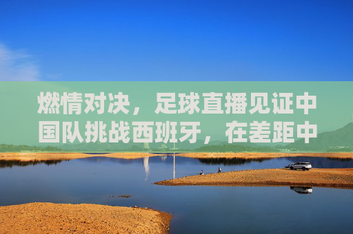 燃情对决,足球直播见证中国队挑战西班牙,在差距中寻找希望