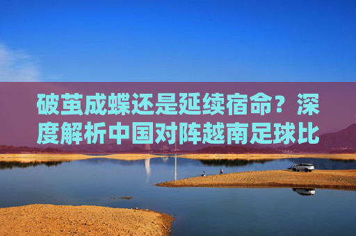 破茧成蝶还是延续宿命?深度解析中国对阵越南足球比赛