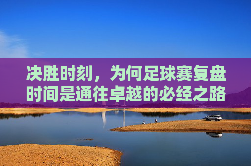 决胜时刻，为何足球赛复盘时间是通往卓越的必经之路