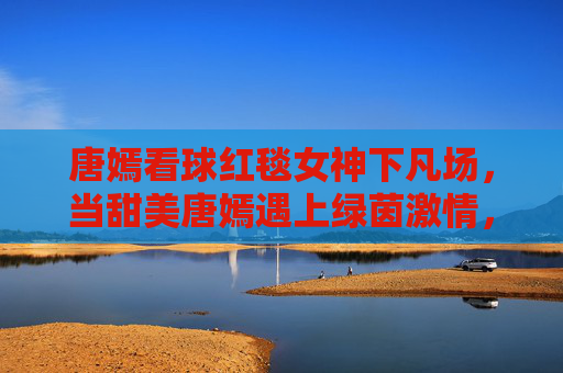 唐嫣看球红毯女神下凡场,当甜美唐嫣遇上绿茵激情,这波反差萌太吸睛