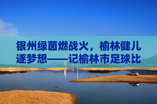 银州绿茵燃战火,榆林健儿逐梦想——记榆林市足球比赛盛况