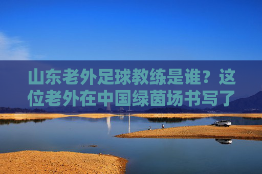 山东老外足球教练是谁?这位老外在中国绿茵场书写了传奇