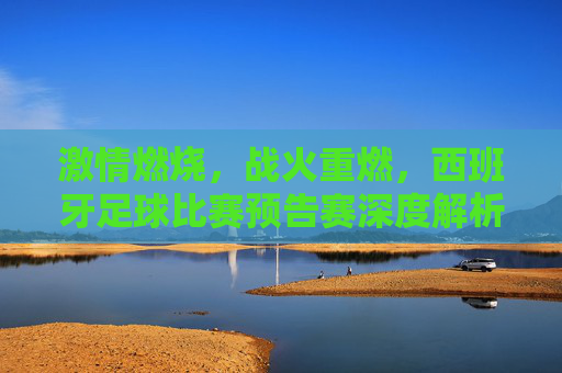 激情燃烧,战火重燃,西班牙足球比赛预告赛深度解析