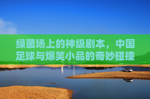 绿茵场上的神级剧本,中国足球与爆笑小品的奇妙碰撞