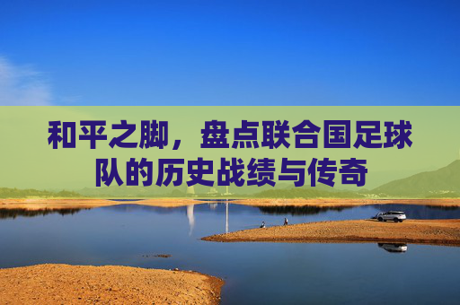 和平之脚,盘点联合国足球队的历史战绩与传奇