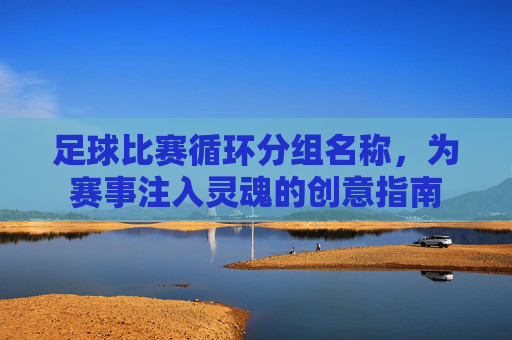 足球比赛循环分组名称,为赛事注入灵魂的创意指南