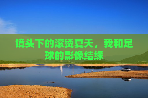 镜头下的滚烫夏天,我和足球的影像结缘