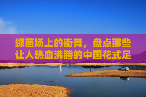 绿茵场上的街舞,盘点那些让人热血沸腾的中国花式足球聚会视频