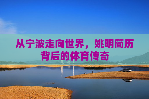 从宁波走向世界,姚明简历背后的体育传奇